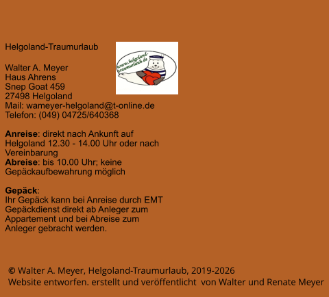 © Walter A. Meyer, Helgoland-Traumurlaub, 2019-2026     Website entworfen. erstellt und veröffentlicht  von Walter und Renate Meyer Helgoland-Traumurlaub  Walter A. Meyer Haus Ahrens Snep Goat 459 27498 Helgoland Mail: wameyer-helgoland@t-online.de Telefon: (049) 04725/640368  Anreise: direkt nach Ankunft auf Helgoland 12.30 - 14.00 Uhr oder nach Vereinbarung Abreise: bis 10.00 Uhr; keine Gepäckaufbewahrung möglich  Gepäck: Ihr Gepäck kann bei Anreise durch EMT Gepäckdienst direkt ab Anleger zum Appartement und bei Abreise zum Anleger gebracht werden.